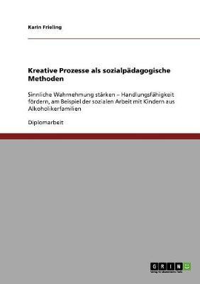 Kreative Prozesse als sozialpadagogische Methoden: Sinnliche Wahrnehmung starken - Handlungsfahigkeit foerdern, am Beispiel der sozialen Arbeit mit Kindern aus Alkoholikerfamilien