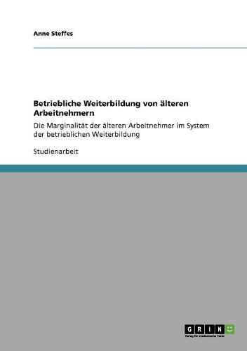 Betriebliche Weiterbildung von alteren Arbeitnehmern: Die Marginalitat der alteren Arbeitnehmer im System der betrieblichen Weiterbildung
