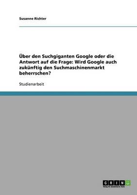UEber den Suchgiganten Google oder die Antwort auf die Frage: Wird Google auch zukunftig den Suchmaschinenmarkt beherrschen?