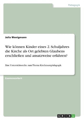 Wie koennen Kinder eines 2. Schuljahres die Kirche als Ort gelebten Glaubens erschliessen und ansatzweise erfahren?: Eine Unterrichtsreihe zum Thema Kirchraumpadagogik