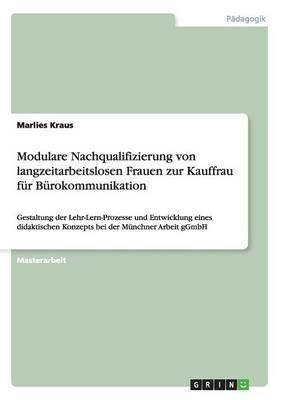 Modulare Nachqualifizierung von langzeitarbeitslosen Frauen zur Kauffrau fur Burokommunikation: Gestaltung der Lehr-Lern-Prozesse und Entwicklung eines didaktischen Konzepts bei der Munchner Arbeit gGmbH