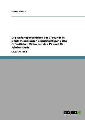 Die Anfangsgeschichte der Zigeuner in Deutschland unter Berucksichtigung des oeffentlichen Diskurses des 15. und 16. Jahrhunderts