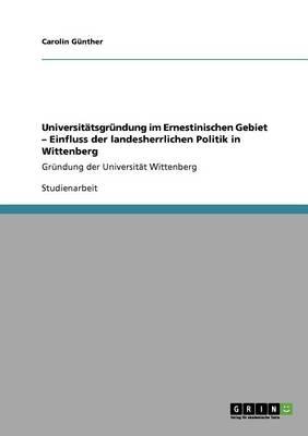 Universitatsgrundung im Ernestinischen Gebiet - Einfluss der landesherrlichen Politik in Wittenberg: Grundung der Universitat Wittenberg
