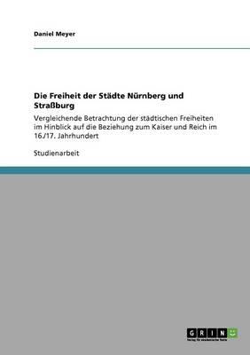Die Freiheit der Stadte Nurnberg und Strassburg: Vergleichende Betrachtung der stadtischen Freiheiten im Hinblick auf die Beziehung zum Kaiser und Reich im 16./17. Jahrhundert