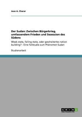 Der Sudan: Zwischen Burgerkrieg, umfassendem Frieden und Sezession des Sudens: Weak state, failing state, oder gescheitertes nation building? - Eine Fallstudie zum Phanomen Sudan