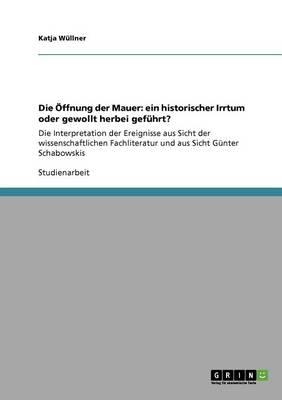 Die OEffnung der Mauer: ein historischer Irrtum oder gewollt herbei gefuhrt?: Die Interpretation der Ereignisse aus Sicht der wissenschaftlichen Fachliteratur und aus Sicht Gunter Schabowskis