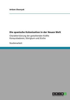 Die spanische Kolonisation in der Neuen Welt: Charakterisierung der gestaltenden Krafte Konquistadoren, Koenigtum und Kirche