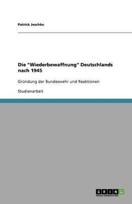 Die Wiederbewaffnung Deutschlands nach 1945: Grundung der Bundeswehr und Reaktionen