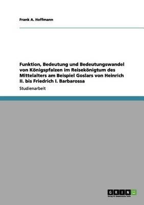 Funktion, Bedeutung und Bedeutungswandel von Koenigspfalzen im Reisekoenigtum des Mittelalters am Beispiel Goslars von Heinrich II. bis Friedrich I. Barbarossa