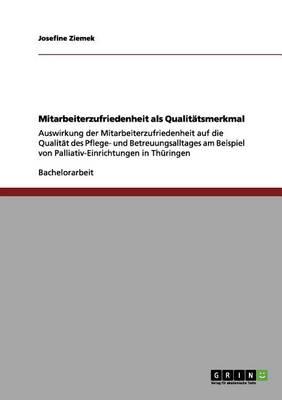 Mitarbeiterzufriedenheit als Qualitatsmerkmal: Auswirkung der Mitarbeiterzufriedenheit auf die Qualitat des Pflege- und Betreuungsalltages am Beispiel von Palliativ-Einrichtungen in Thuringen