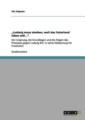 Ludwig muss sterben, weil das Vaterland leben soll...: Der Ursprung, die Grundlagen und die Folgen des Prozesses gegen Ludwig XVI. in seiner Bedeutung fur Frankreich