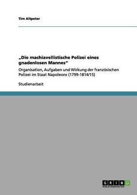 Die machiavellistische Polizei eines gnadenlosen Mannes: Organisation, Aufgaben und Wirkung der franzoesischen Polizei im Staat Napoleons (1799-1814/15)