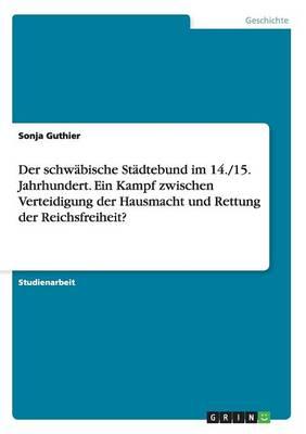 Der schwabische Stadtebund im 14./15. Jahrhundert. Ein Kampf zwischen Verteidigung der Hausmacht und Rettung der Reichsfreiheit?