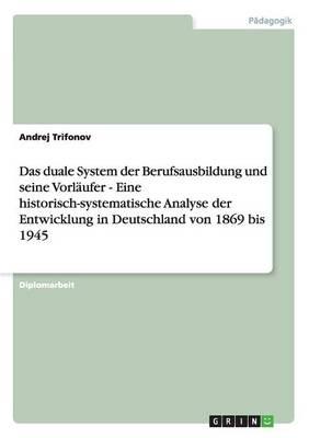 Das duale System der Berufsausbildung und seine Vorlaufer - Eine historisch-systematische Analyse der Entwicklung in Deutschland von 1869 bis 1945