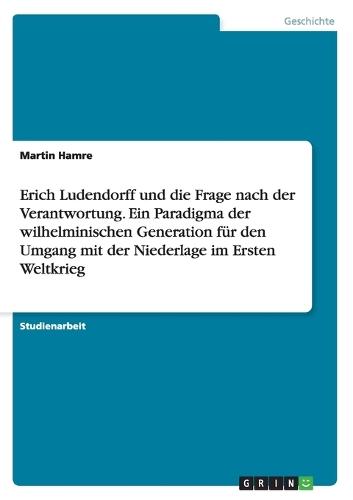 Erich Ludendorff und die Frage nach der Verantwortung. Ein Paradigma der wilhelminischen Generation f�r den Umgang mit der Niederlage im Ersten Weltkrieg