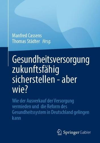 Gesundheitsversorgung zukunftsfähig sicherstellen - aber wie?: Wie der Ausverkauf der Versorgung vermieden und die Reform des Gesundheitssystem in Deutschland gelingen kann