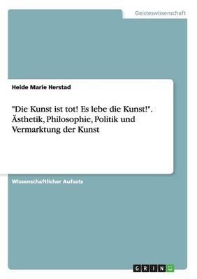 Die Kunst ist tot! Es lebe die Kunst!. AEsthetik, Philosophie, Politik und Vermarktung der Kunst
