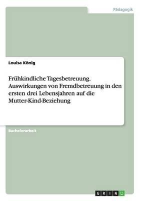 Fruhkindliche Tagesbetreuung. Auswirkungen von Fremdbetreuung in den ersten drei Lebensjahren auf die Mutter-Kind-Beziehung