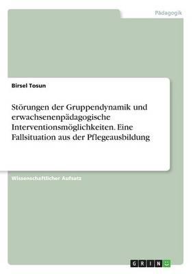 Stoerungen der Gruppendynamik und erwachsenenpadagogische Interventionsmoeglichkeiten. Eine Fallsituation aus der Pflegeausbildung