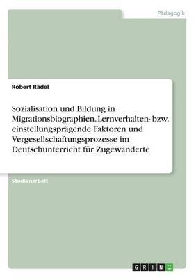 Sozialisation und Bildung in Migrationsbiographien. Lernverhalten- bzw. einstellungspragende Faktoren und Vergesellschaftungsprozesse im Deutschunterricht fur Zugewanderte