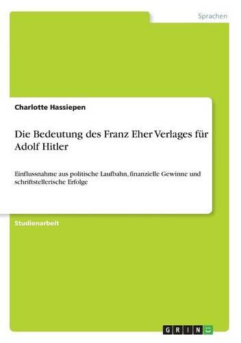 Die Bedeutung des Franz Eher Verlages fur Adolf Hitler: Einflussnahme aus politische Laufbahn, finanzielle Gewinne und schriftstellerische Erfolge