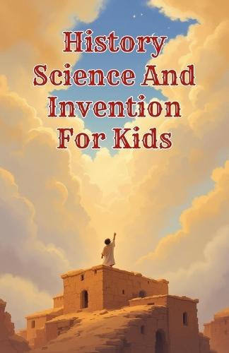 History Science and Invention for Kids: True Stories of Discoveries and Inventors Who Changed the World from Ancient Times to the Digital Age