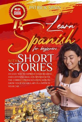 Learn Spanish for Beginners with Short Stories: An Easy Way to Improve Your Reading and Listening Skills in Spanish with the Correct Pronunciation. How to Grow Your Vocabulary in a Week in Your Car