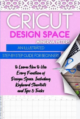 Cricut Design Space: An Illustrated Step-By-Step Guide for Beginners to Learn How to Use Every Function of Design Space, Including Keyboard Shortcuts and Tips & Tricks