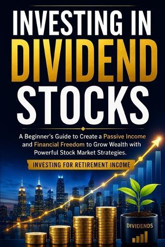 Investing in Dividend Stocks: A Beginner's Guide to Create a Passive Income and Financial Freedom to Grow Wealth with Powerful Stock Market Strategies. Investing for Retirement Income