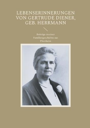 Lebenserinnerungen von Gertrude Diener, geb. Herrmann: Beiträge zu einer Familiengeschichte aus Pforzheim