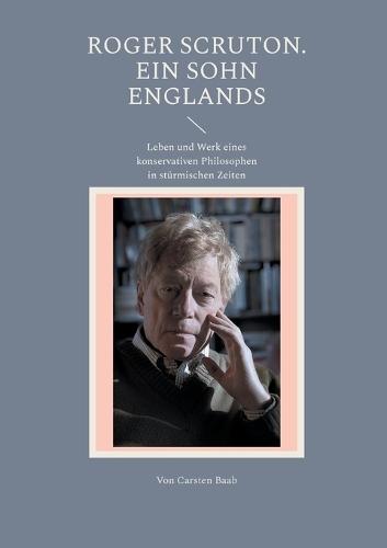 Roger Scruton. Ein Sohn Englands: Leben und Werk eines konservativen Philosophen in stürmischen Zeiten