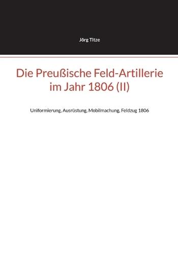 Die Preußische Feld-Artillerie im Jahr 1806 (II): Uniformierung, Ausrüstung, Mobilmachung, Feldzug 1806