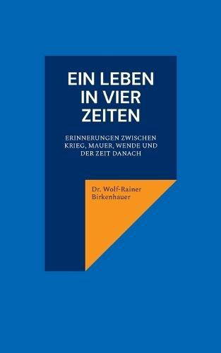 Ein Leben in vier Zeiten: Erinnerungen zwischen Krieg, Mauer, Wende und der Zeit danach