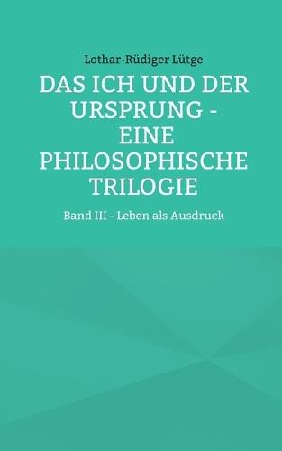 Das Ich und der Ursprung - Eine philosophische Trilogie: Band III - Leben als Ausdruck