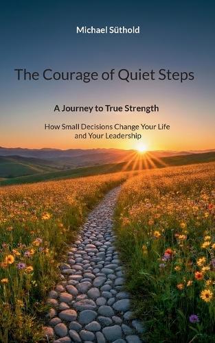 The Courage of Quiet Steps: A Journey to True Strength. How Small Decisions Change Your Life and Your Leadership