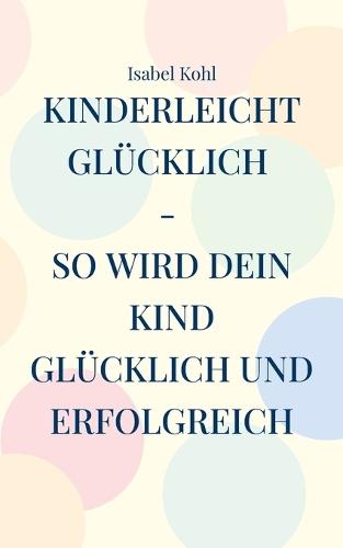 Kinderleicht glücklich - so wird dein Kind glücklich und erfolgreich: 10 Schritte, die wirken