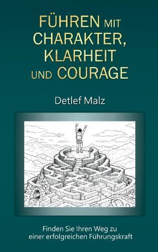 Führen mit Charakter, Klarheit und Courage: Finden Sie Ihren Weg zu einer erfolgreichen Führungskraft