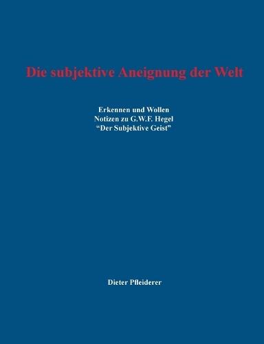 Die subjektive Aneignung der Welt: Erkennen und Wollen - Notizen zu G.W.F. Hegel ""Der Subjektive Geist""