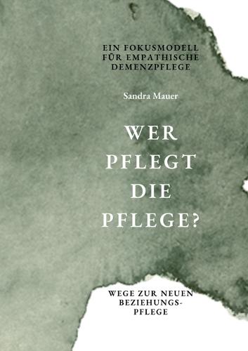 Wer pflegt die Pflege- Ein Fokusmodell für empathische Demenzpflege: Wege zur neuen Beziehungspflege