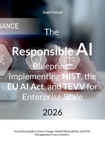 The Responsible AI Blueprint: Implementing NIST, the EU AI Act, and TEVV for Enterprise Scale: A practical guide to Data Lineage, Model Observability, and Risk Management in any industry.