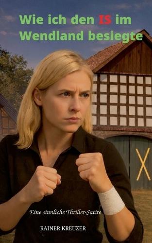 Wie ich den IS im Wendland besiegte: Eine sinnliche Thriller-Satire