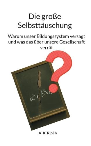 Die große Selbnsttäuschung: Warum unser Bildungssystem versagt und was das über unsere Gesellschaft verrät