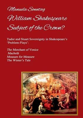 William Shakespeare - Subject of the Crown?: Tudor and Stuart Sovereignty in Shakespeare's 'Problem-Plays': The Merchant of Venice, Macbeth, Measure for Measure & The Winter's Tale