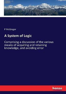A System of Logic: Comprising a discussion of the various means of acquiring and retaining knowledge, and avoiding error