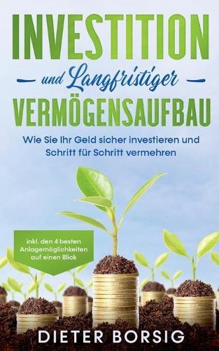 Investition und langfristiger Vermögensaufbau: Wie Sie Ihr Geld sicher investieren und Schritt für Schritt vermehren - inkl. den 4 besten Anlagemöglichkeiten auf einen Blick