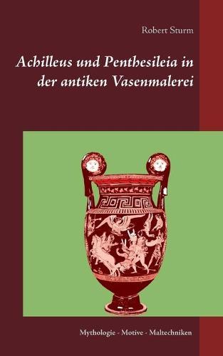 Achilleus und Penthesileia in der antiken Vasenmalerei: Mythologie - Motive - Maltechniken