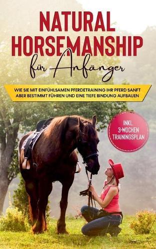 Natural Horsemanship für Anfänger: Wie sie mit einfühlsamen Pferdetraining Ihr Pferd sanft aber bestimmt führen und eine tiefe Bindung aufbauen - inkl. 3-Wochen Trainingsplan