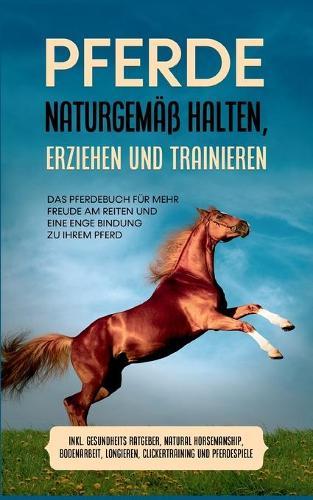 Pferde naturgemäß halten, erziehen und trainieren: Das Pferdebuch für mehr Freude am Reiten und eine enge Bindung zu Ihrem Pferd - inkl. Gesundheits Ratgeber, Natural Horsemanship, Bodenarbeit, Longieren, Clickertraining und Pferdespiele