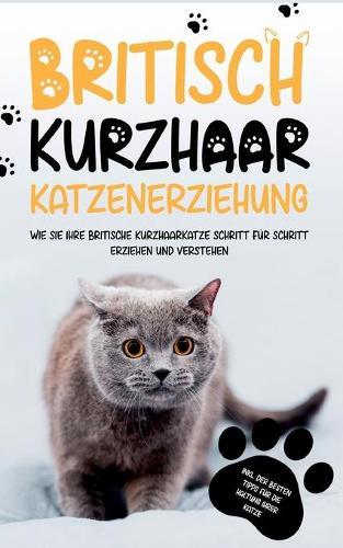 Britisch Kurzhaar Katzenerziehung: Wie Sie Ihre britische Kurzhaarkatze Schritt fur Schritt erziehen und verstehen - inkl. der besten Tipps fur die Haltung Ihrer Katze