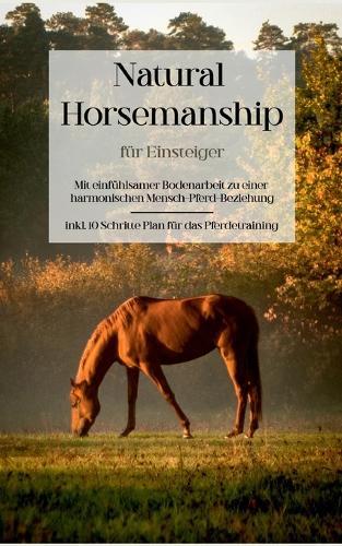 Natural Horsemanship fur Einsteiger: Mit einfuhlsamer Bodenarbeit zu einer harmonischen Mensch-Pferd-Beziehung - inkl. 10 Schritte Plan fur das Pferdetraining